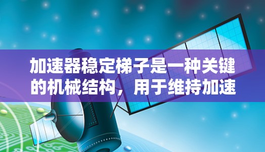 加速器稳定梯子是一种关键的机械结构，用于维持加速器中的粒子轨道稳定性，确保粒子能够按预期路径加速而不偏离轨道。以下是对加速器稳定梯子的详细分析和总结