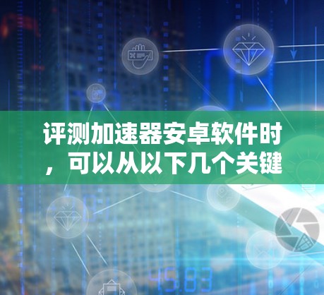 评测加速器安卓软件时，可以从以下几个关键方面进行分析和总结