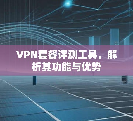 VPN套餐评测工具，解析其功能与优势