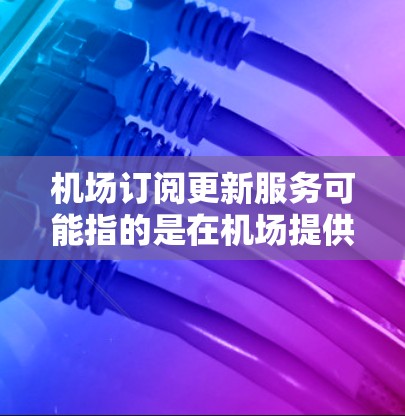 机场订阅更新服务可能指的是在机场提供的一些订阅服务，通常用于让旅客获取最新的信息、通知或便利服务。以下是一些可能的解释和相关信息