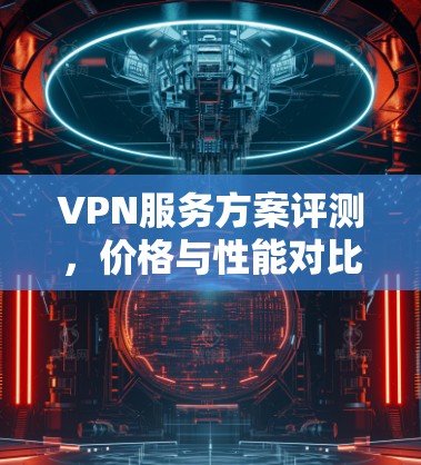 VPN服务方案评测，价格与性能对比分析