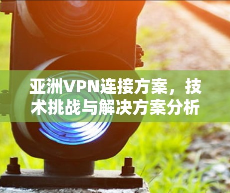 亚洲VPN连接方案，技术挑战与解决方案分析