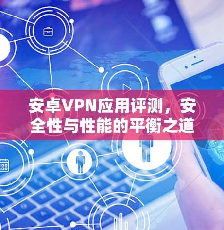 安卓VPN应用评测，安全性与性能的平衡之道